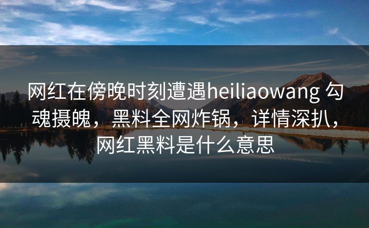 网红在傍晚时刻遭遇heiliaowang 勾魂摄魄，黑料全网炸锅，详情深扒，网红黑料是什么意思