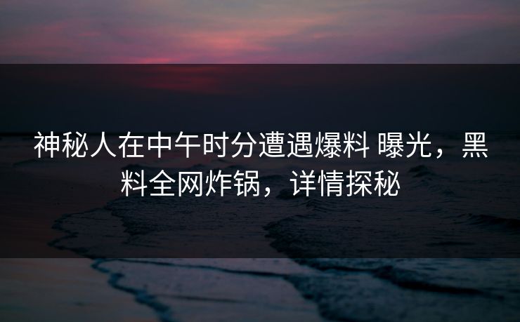 神秘人在中午时分遭遇爆料 曝光，黑料全网炸锅，详情探秘