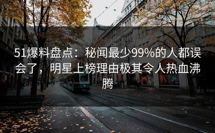 51爆料盘点：秘闻最少99%的人都误会了，明星上榜理由极其令人热血沸腾