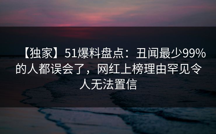 【独家】51爆料盘点：丑闻最少99%的人都误会了，网红上榜理由罕见令人无法置信
