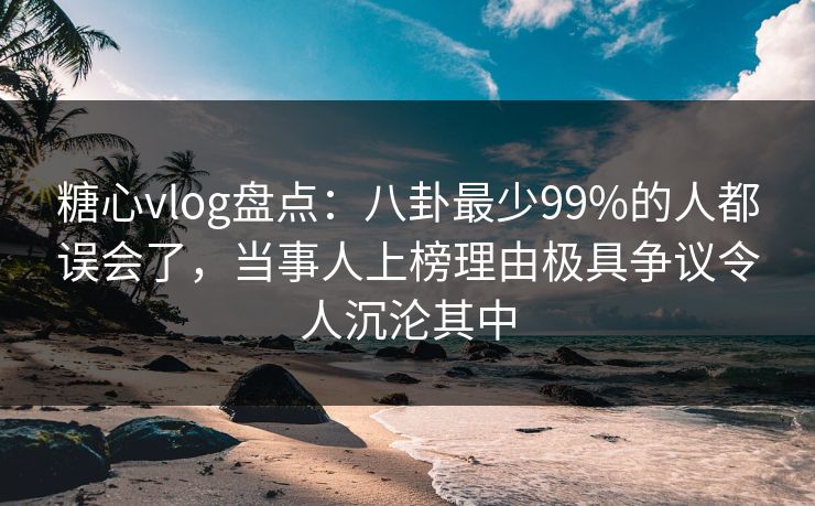 糖心vlog盘点：八卦最少99%的人都误会了，当事人上榜理由极具争议令人沉沦其中