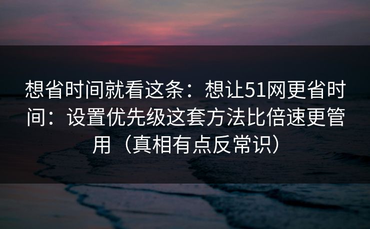 想省时间就看这条：想让51网更省时间：设置优先级这套方法比倍速更管用（真相有点反常识）