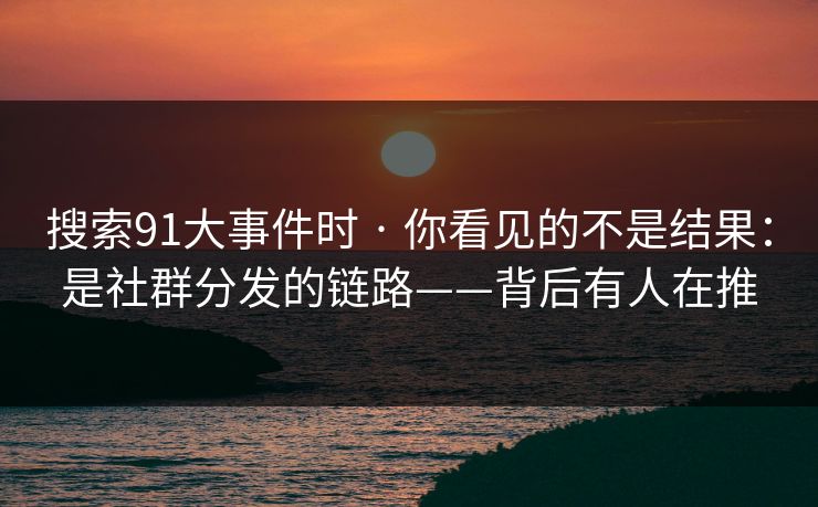搜索91大事件时 · 你看见的不是结果：是社群分发的链路——背后有人在推