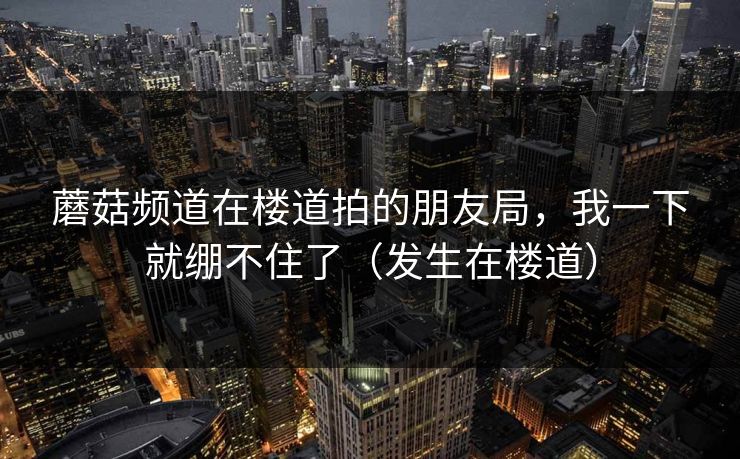 蘑菇频道在楼道拍的朋友局，我一下就绷不住了（发生在楼道）