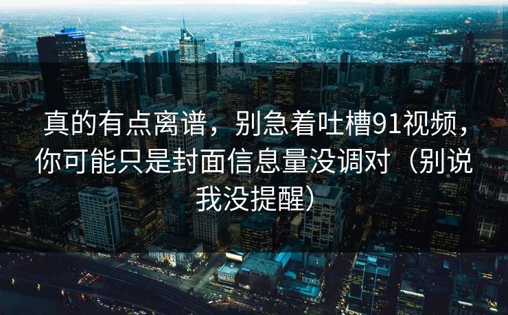 真的有点离谱，别急着吐槽91视频，你可能只是封面信息量没调对（别说我没提醒）
