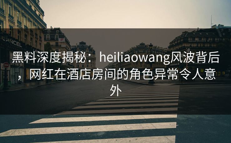 黑料深度揭秘:heiliaowang风波背后,网红在酒店房间的角色异常令人意外 黑料深度揭秘:heiliaowang风波背后,网红在酒店房间的角色异常令人意外
