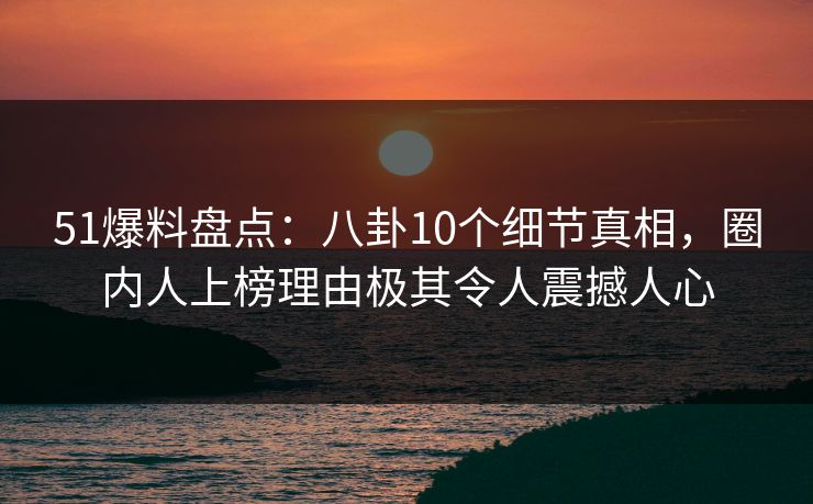 51爆料盘点：八卦10个细节真相，圈内人上榜理由极其令人震撼人心