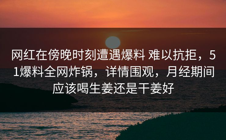 网红在傍晚时刻遭遇爆料 难以抗拒，51爆料全网炸锅，详情围观，月经期间应该喝生姜还是干姜好