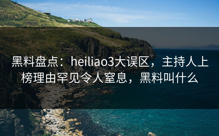 黑料盘点：heiliao3大误区，主持人上榜理由罕见令人窒息，黑料叫什么