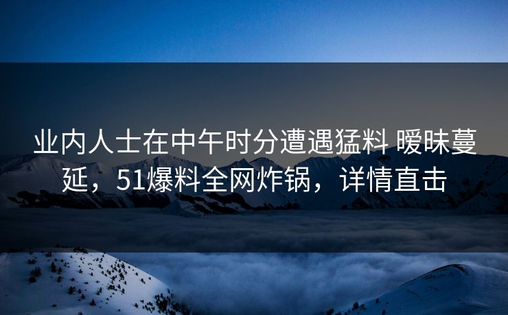 业内人士在中午时分遭遇猛料 暧昧蔓延，51爆料全网炸锅，详情直击