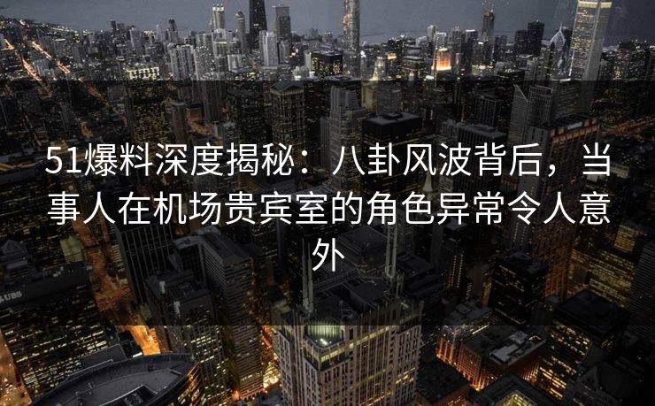 51爆料深度揭秘：八卦风波背后，当事人在机场贵宾室的角色异常令人意外