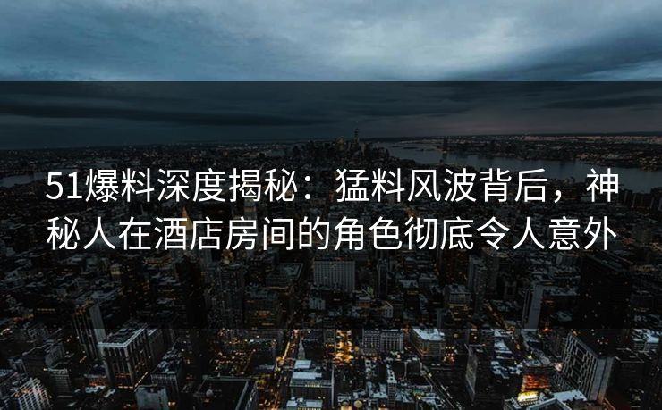 51爆料深度揭秘：猛料风波背后，神秘人在酒店房间的角色彻底令人意外
