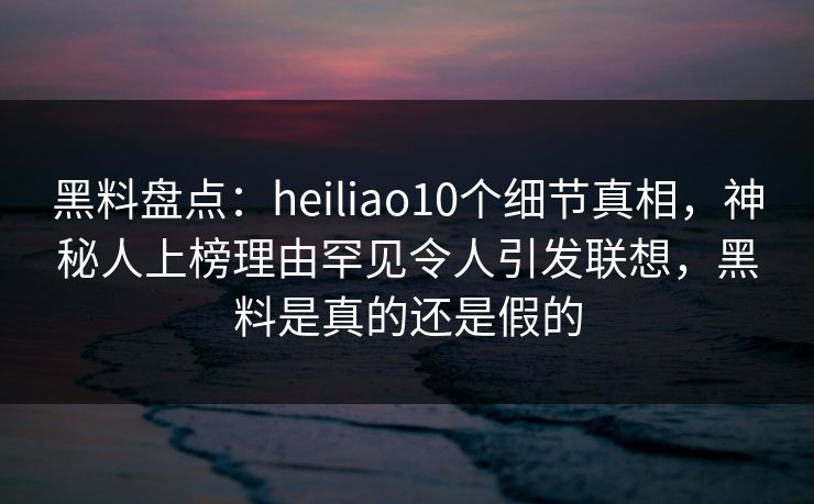 黑料盘点：heiliao10个细节真相，神秘人上榜理由罕见令人引发联想，黑料是真的还是假的