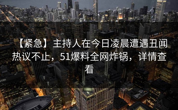 【紧急】主持人在今日凌晨遭遇丑闻 热议不止，51爆料全网炸锅，详情查看