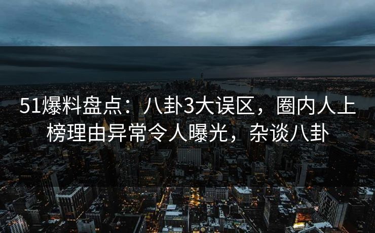 51爆料盘点：八卦3大误区，圈内人上榜理由异常令人曝光，杂谈八卦