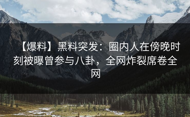 【爆料】黑料突发：圈内人在傍晚时刻被曝曾参与八卦，全网炸裂席卷全网