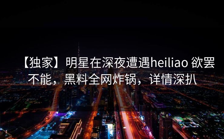 【独家】明星在深夜遭遇heiliao 欲罢不能，黑料全网炸锅，详情深扒