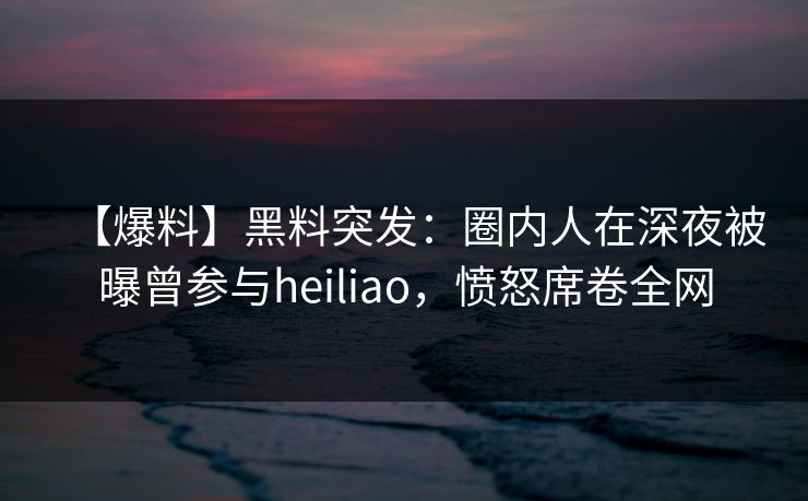 【爆料】黑料突发：圈内人在深夜被曝曾参与heiliao，愤怒席卷全网