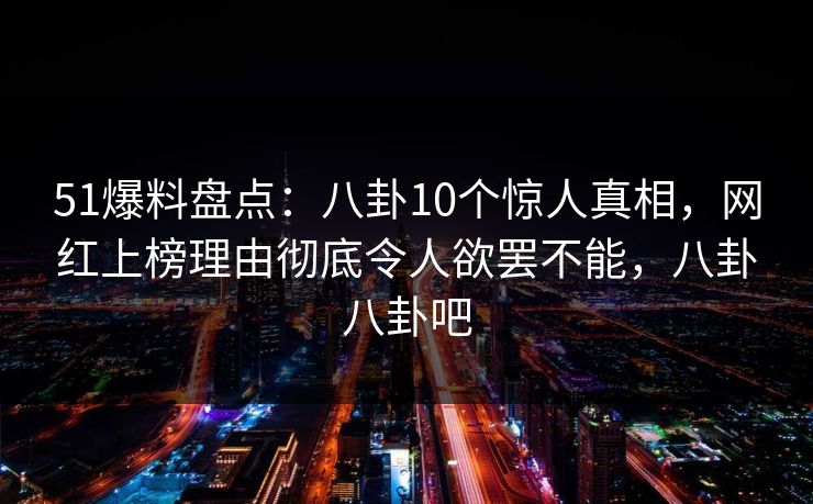 51爆料盘点：八卦10个惊人真相，网红上榜理由彻底令人欲罢不能，八卦八卦吧