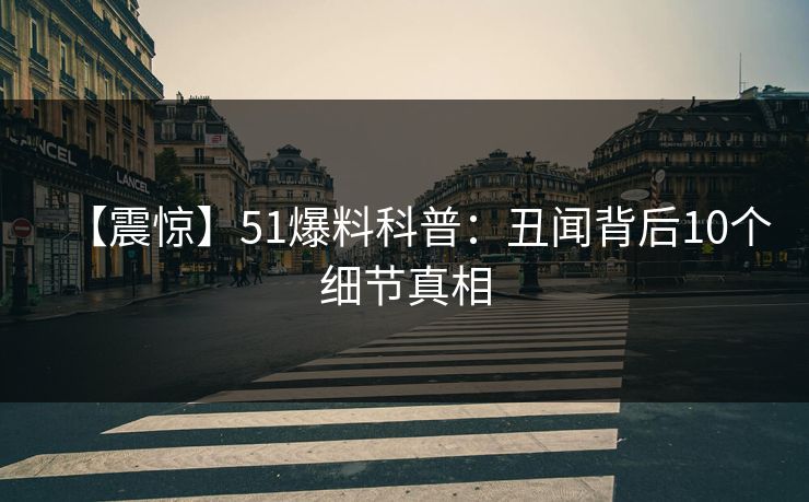 【震惊】51爆料科普：丑闻背后10个细节真相