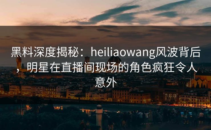 黑料深度揭秘：heiliaowang风波背后，明星在直播间现场的角色疯狂令人意外