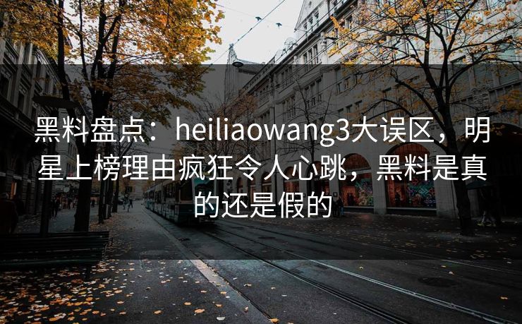 黑料盘点：heiliaowang3大误区，明星上榜理由疯狂令人心跳，黑料是真的还是假的