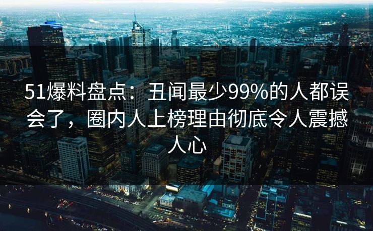 51爆料盘点：丑闻最少99%的人都误会了，圈内人上榜理由彻底令人震撼人心