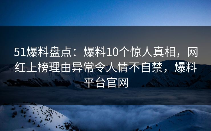 51爆料盘点：爆料10个惊人真相，网红上榜理由异常令人情不自禁，爆料平台官网