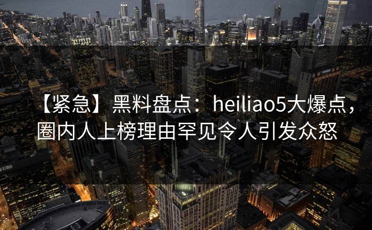 【紧急】黑料盘点：heiliao5大爆点，圈内人上榜理由罕见令人引发众怒