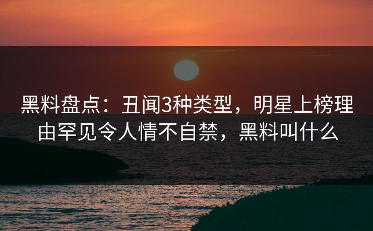 黑料盘点：丑闻3种类型，明星上榜理由罕见令人情不自禁，黑料叫什么