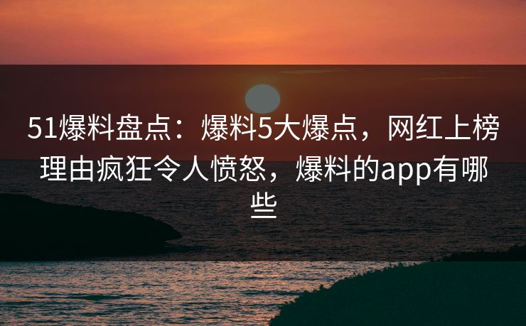 51爆料盘点：爆料5大爆点，网红上榜理由疯狂令人愤怒，爆料的app有哪些