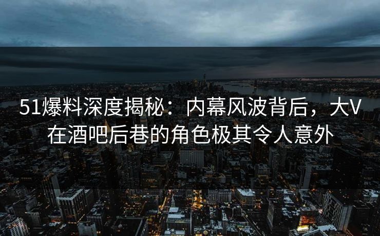 51爆料深度揭秘：内幕风波背后，大V在酒吧后巷的角色极其令人意外