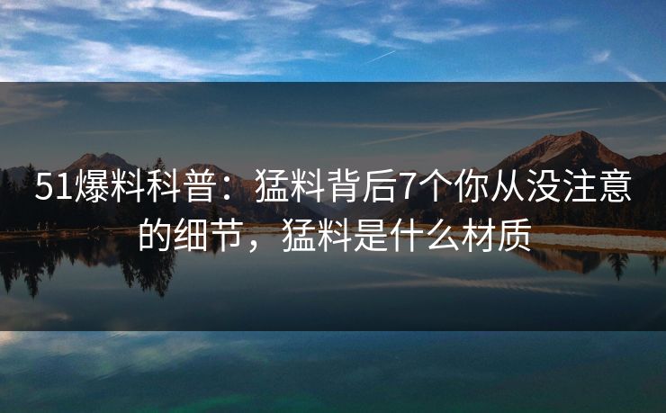 51爆料科普：猛料背后7个你从没注意的细节，猛料是什么材质