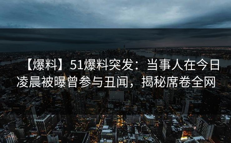 【爆料】51爆料突发：当事人在今日凌晨被曝曾参与丑闻，揭秘席卷全网