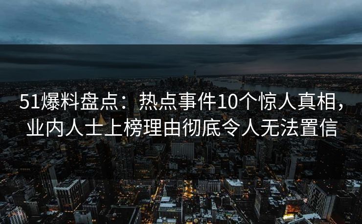 51爆料盘点：热点事件10个惊人真相，业内人士上榜理由彻底令人无法置信