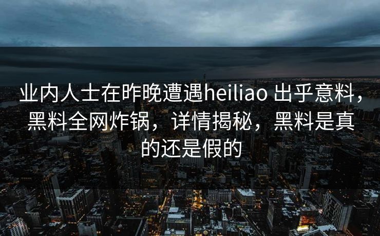 业内人士在昨晚遭遇heiliao 出乎意料，黑料全网炸锅，详情揭秘，黑料是真的还是假的