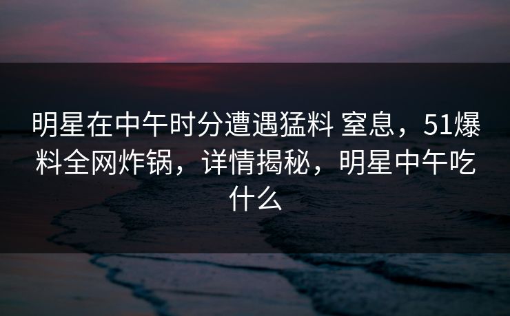 明星在中午时分遭遇猛料 窒息，51爆料全网炸锅，详情揭秘，明星中午吃什么