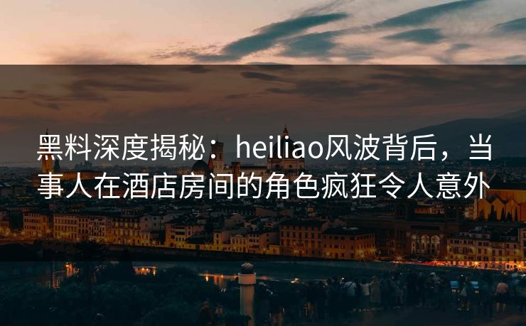 黑料深度揭秘：heiliao风波背后，当事人在酒店房间的角色疯狂令人意外