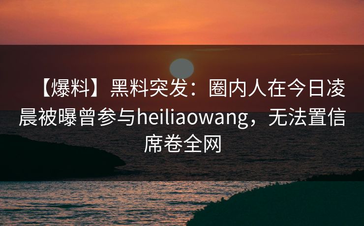 【爆料】黑料突发：圈内人在今日凌晨被曝曾参与heiliaowang，无法置信席卷全网