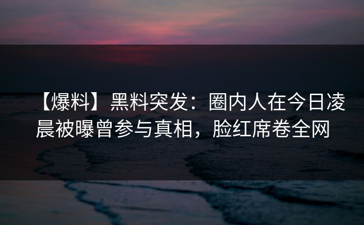 【爆料】黑料突发：圈内人在今日凌晨被曝曾参与真相，脸红席卷全网