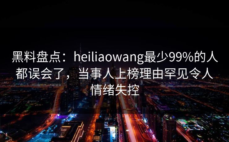 黑料盘点：heiliaowang最少99%的人都误会了，当事人上榜理由罕见令人情绪失控