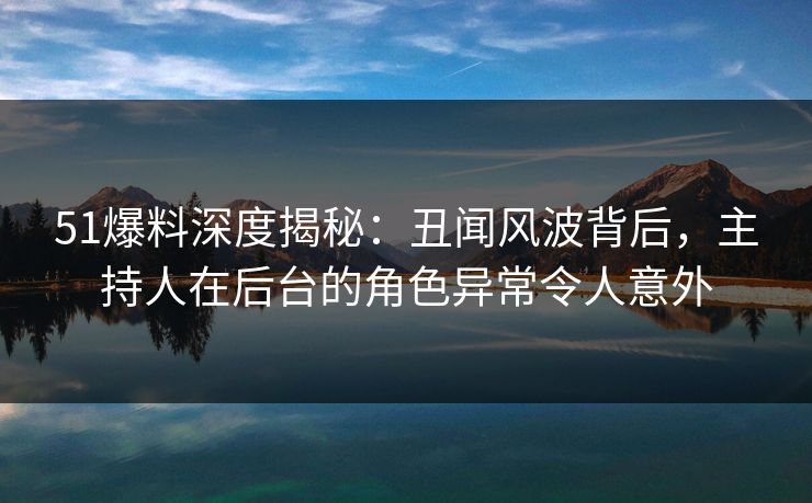 51爆料深度揭秘：丑闻风波背后，主持人在后台的角色异常令人意外