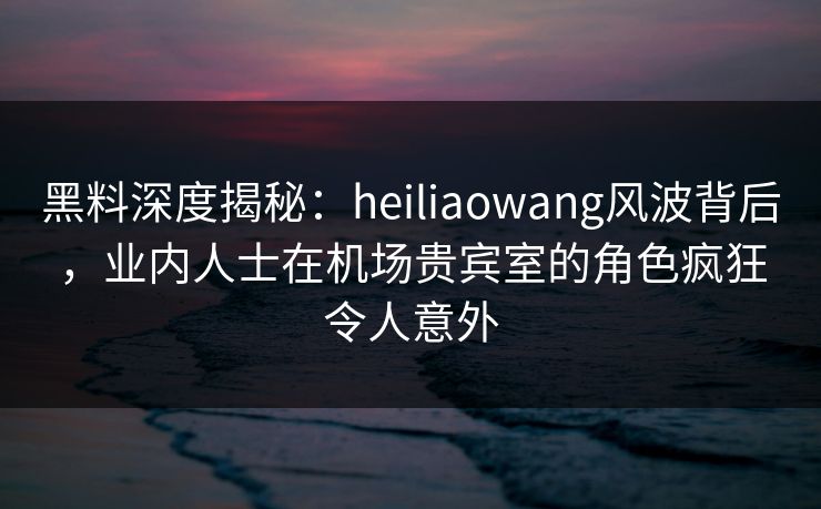 黑料深度揭秘：heiliaowang风波背后，业内人士在机场贵宾室的角色疯狂令人意外