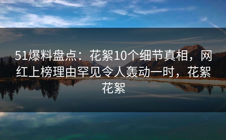 51爆料盘点：花絮10个细节真相，网红上榜理由罕见令人轰动一时，花絮花絮