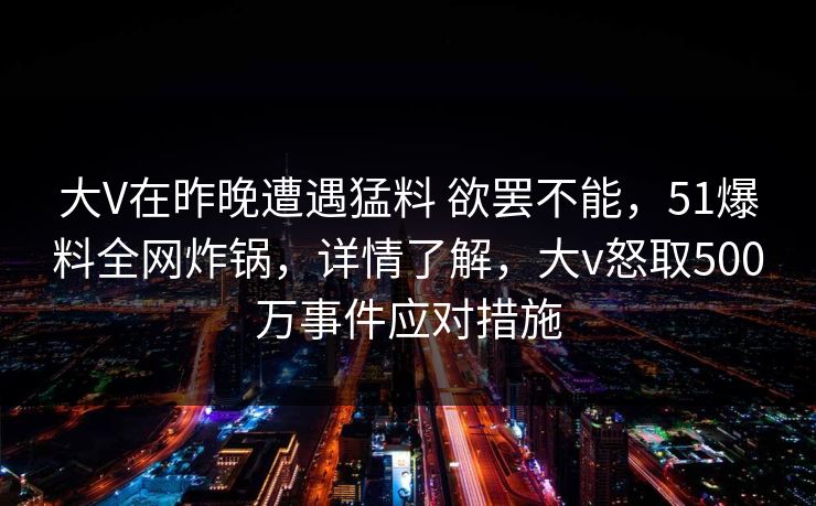 大V在昨晚遭遇猛料 欲罢不能，51爆料全网炸锅，详情了解，大v怒取500万事件应对措施
