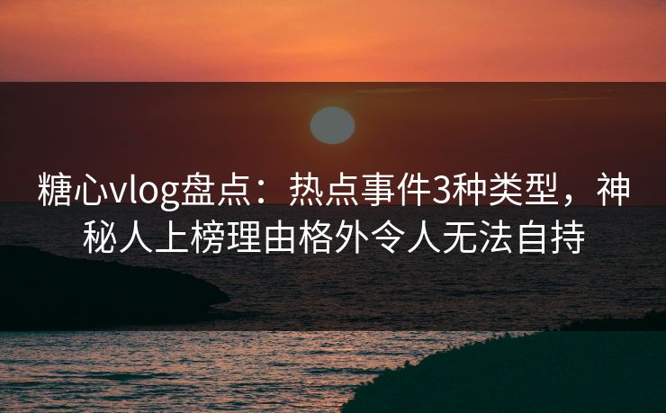 糖心vlog盘点：热点事件3种类型，神秘人上榜理由格外令人无法自持