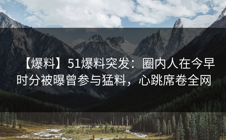 【爆料】51爆料突发：圈内人在今早时分被曝曾参与猛料，心跳席卷全网