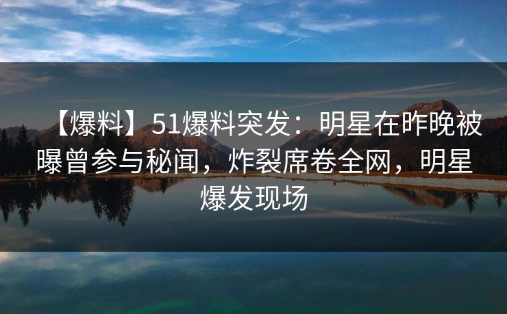 【爆料】51爆料突发：明星在昨晚被曝曾参与秘闻，炸裂席卷全网，明星爆发现场