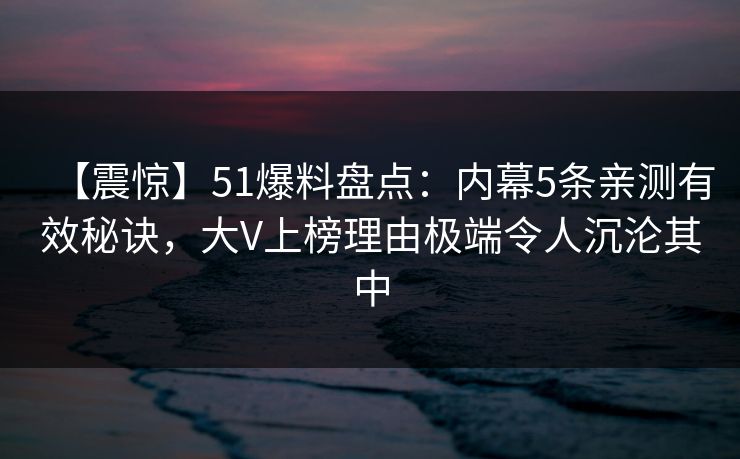 【震惊】51爆料盘点：内幕5条亲测有效秘诀，大V上榜理由极端令人沉沦其中