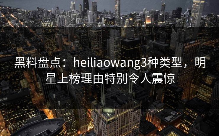 黑料盘点：heiliaowang3种类型，明星上榜理由特别令人震惊